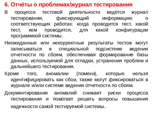 Отчёты о проблемах/журнал тестирования В процессе тестовой деятельности ведётся журнал тестирования, фиксирующий информацию о соответствующих работах: когда проводится тест, какой тест, кем проводится, для какой конфигурации программной системы. Неожиданные или некорректные результаты тестов могут записываться в специальной подсистеме ведения отчетности по сбоям, обеспечивая формирование базы данных, используемой для отладки, устранения проблем и дальнейшего тестирования. Кроме того, аномалии (помехи), которые нельзя идентифицировать как сбои, также могут фиксироваться в журнале и/или системе ведения отчетности по сбоям. Документирование аномалий снижает риски процесса тестирования и помогает решать вопросы повышения надежности самой тестируемой системы . 