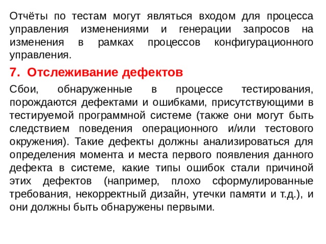Отчёты по тестам могут являться входом для процесса управления изменениями и генерации запросов на изменения в рамках процессов конфигурационного управления. 7. Отслеживание дефектов Сбои, обнаруженные в процессе тестирования, порождаются дефектами и ошибками, присутствующими в тестируемой программной системе (также они могут быть следствием поведения операционного и/или тестового окружения). Такие дефекты должны анализироваться для определения момента и места первого появления данного дефекта в системе, какие типы ошибок стали причиной этих дефектов (например, плохо сформулированные требования, некорректный дизайн, утечки памяти и т.д.), и они должны быть обнаружены первыми.  