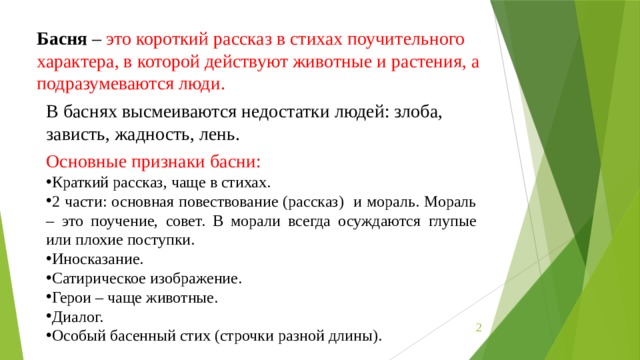 Басня  – это короткий рассказ в стихах поучительного характера, в которой действуют животные и растения, а подразумеваются люди. В баснях высмеиваются недостатки людей: злоба, зависть, жадность, лень. Основные признаки басни: Краткий рассказ, чаще в стихах. 2 части: основная повествование (рассказ) и мораль. Мораль – это поучение, совет. В морали всегда осуждаются глупые или плохие поступки. Иносказание. Сатирическое изображение. Герои – чаще животные. Диалог. Особый басенный стих (строчки разной длины).  