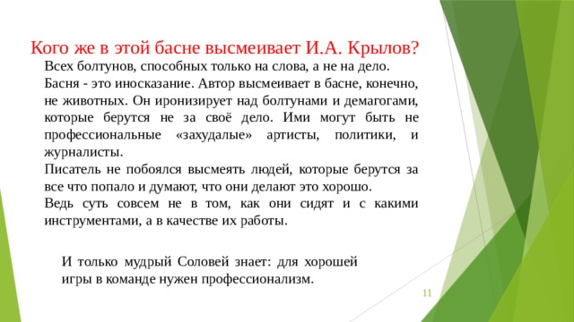 Кого же в этой басне высмеивает И.А. Крылов? Всех болтунов, способных только на слова, а не на дело. Басня - это иносказание. Автор высмеивает в басне, конечно, не животных. Он иронизирует над болтунами и демагогами, которые берутся не за своё дело. Ими могут быть не профессиональные «захудалые» артисты, политики, и журналисты.   Писатель не побоялся высмеять людей, которые берутся за все что попало и думают, что они делают это хорошо. Ведь суть совсем не в том, как они сидят и с какими инструментами, а в качестве их работы. И только мудрый Соловей знает: для хорошей игры в команде нужен профессионализм.  