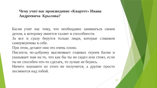 Чему учит нас произведение «Квартет» Ивана Андреевича Крылова? Басня учит нас тому, что необходимо заниматься своим делом, к которому имеется талант и способности. За все и сразу берутся только люди, которые слишком самоуверенны в себе. При этом, делают они это очень плохо. Писатель по-доброму высмеивает главных героев басни и указывает нам на то, что как бы ты не сидел или стоял, если ты не способен что-то сделать, то лучше не берись. Ничего хорошего из этого не получится, а другие просто посмеются над тобой.  