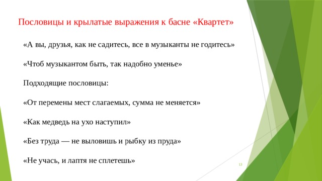 Пословицы и крылатые выражения к басне «Квартет» «А вы, друзья, как не садитесь, все в музыканты не годитесь» «Чтоб музыкантом быть, так надобно уменье» Подходящие пословицы: «От перемены мест слагаемых, сумма не меняется» «Как медведь на ухо наступил» «Без труда — не выловишь и рыбку из пруда» «Не учась, и лаптя не сплетешь»  