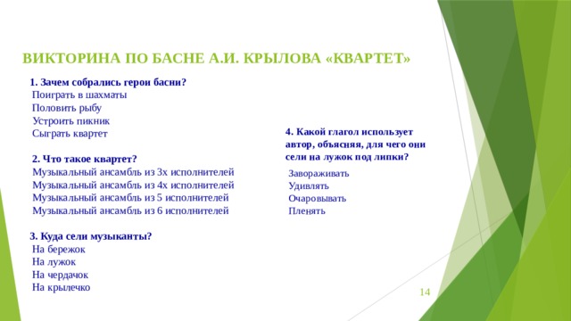 ВИКТОРИНА ПО БАСНЕ А.И. КРЫЛОВА «КВАРТЕТ»   Зачем собрались герои басни?  Поиграть в шахматы   Половить рыбу   Устроить пикник   Сыграть квартет     2. Что такое квартет?  Музыкальный ансамбль из 3х исполнителей   Музыкальный ансамбль из 4х исполнителей   Музыкальный ансамбль из 5 исполнителей   Музыкальный ансамбль из 6 исполнителей   3. Куда сели музыканты?  На бережок   На лужок   На чердачок   На крылечко 4. Какой глагол использует автор, объясняя, для чего они сели на лужок под липки?   Завораживать   Удивлять   Очаровывать   Пленять    