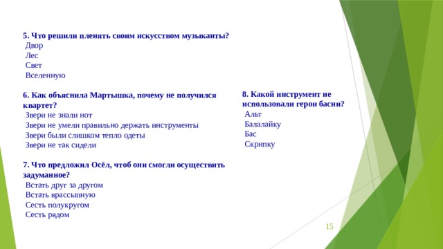 5. Что решили пленять своим искусством музыканты?  Двор   Лес   Свет   Вселенную   6. Как объяснила Мартышка, почему не получился квартет?  Звери не знали нот   Звери не умели правильно держать инструменты   Звери были слишком тепло одеты   Звери не так сидели   7. Что предложил Осёл, чтоб они смогли осуществить задуманное?  Встать друг за другом   Встать врассыпную   Сесть полукругом   Сесть рядом   8. Какой инструмент не использовали герои басни?  Альт   Балалайку   Бас   Скрипку  