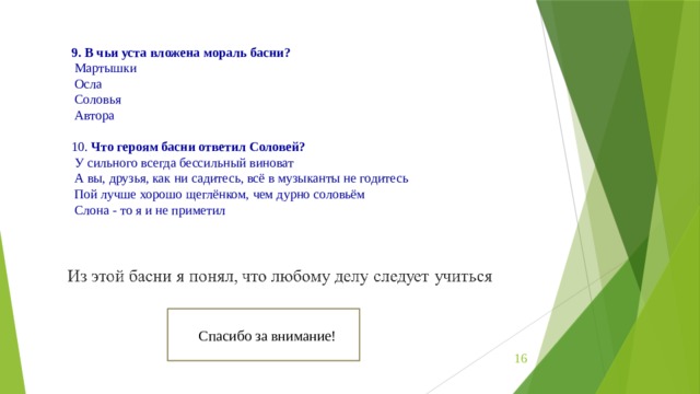 9. В чьи уста вложена мораль басни?  Мартышки   Осла   Соловья   Автора   10.  Что героям басни ответил Соловей?  У сильного всегда бессильный виноват   А вы, друзья, как ни садитесь, всё в музыканты не годитесь   Пой лучше хорошо щеглёнком, чем дурно соловьём   Слона - то я и не приметил Спасибо за внимание!  