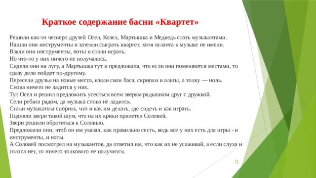 Краткое содержание басни «Квартет» Решили как-то четверо друзей Осел, Козел, Мартышка и Медведь стать музыкантами. Нашли они инструменты и затеяли сыграть квартет, хотя таланта к музыке не имели. Взяли они инструменты, ноты и стали играть. Но что-то у них ничего не получалось. Сидели они на лугу, а Мартышка тут и предложила, что если они поменяются местами, то сразу дело пойдет по-другому. Пересели друзья на новые места, взяли свои баса, скрипки и альты, а толку — ноль. Снова ничего не ладится у них. Тут Осел и решил предложить усесться всем зверям рядышком друг с дружкой. Сели ребята рядом, да музыка снова не ладится. Стали музыканты спорить, что и как им делать, где сидеть и как играть. Подняли звери такой шум, что на их крики прилетел Соловей. Звери решили обратиться к Соловью. Предложили они, чтоб он им указал, как правильно сесть, ведь все у них есть для игры - и инструменты, и ноты. А Соловей посмотрел на музыкантов, да ответил им, что как их не усаживай, а если слуха и голоса нет, то ничего толкового не получится.  