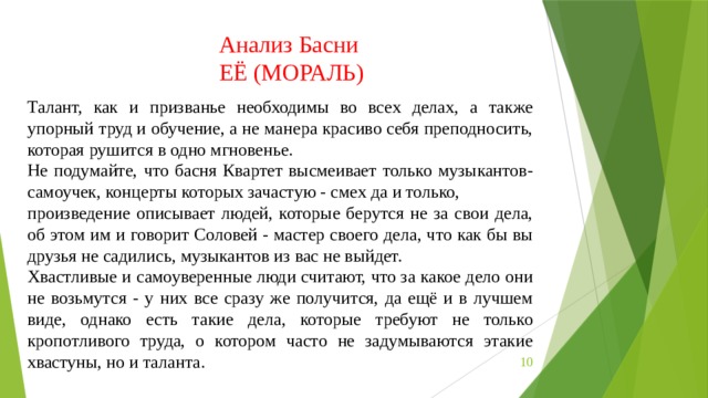 Анализ Басни ЕЁ (МОРАЛЬ) Талант, как и призванье необходимы во всех делах, а также упорный труд и обучение, а не манера красиво себя преподносить, которая рушится в одно мгновенье. Не подумайте, что басня Квартет высмеивает только музыкантов-самоучек, концерты которых зачастую - смех да и только, произведение описывает людей, которые берутся не за свои дела, об этом им и говорит Соловей - мастер своего дела, что как бы вы друзья не садились, музыкантов из вас не выйдет. Хвастливые и самоуверенные люди считают, что за какое дело они не возьмутся - у них все сразу же получится, да ещё и в лучшем виде, однако есть такие дела, которые требуют не только кропотливого труда, о котором часто не задумываются этакие хвастуны, но и таланта.  