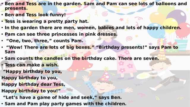 Ben and Tess are in the garden. Sam and Pam can see lots of balloons and presents. Ben and Tess look funny! Tess is wearing a pretty party hat. In the garden there are men, women, babies and lots of happy children. Pam can see three princesses in pink dresses. “ One, two, three,” counts Pam. “ Wow! There are lots of big boxes.” “Birthday presents!” says Pam to Sam Sam counts the candles on the birthday cake. There are seven. Tess can make a wish. “ Happy birthday to you, Happy birthday to you, Happy birthday dear Tess, Happy birthday to you!” “ Let’s have a game of hide and seek,” says Ben. Sam and Pam play party games with the children. 