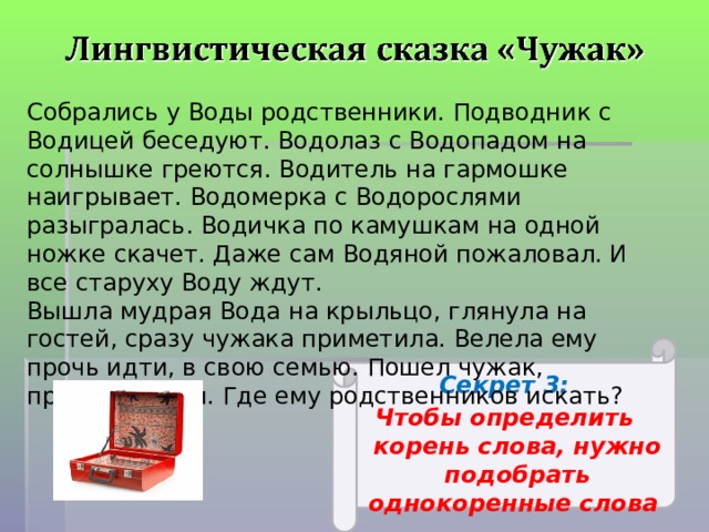 Собрались у Воды родственники. Подводник с Водицей беседуют. Водолаз с Водопадом на солнышке греются. Водитель на гармошке наигрывает. Водомерка с Водорослями разыгралась. Водичка по камушкам на одной ножке скачет. Даже сам Водяной пожаловал. И все старуху Воду ждут. Вышла мудрая Вода на крыльцо, глянула на гостей, сразу чужака приметила. Велела ему прочь идти, в свою семью. Пошел чужак, пригорюнился. Где ему родственников искать? Секрет 3: Чтобы определить корень слова, нужно подобрать однокоренные слова  