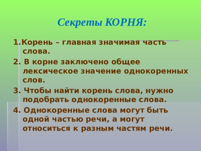 Секреты КОРНЯ: 1.Корень – главная значимая часть слова. 2. В корне заключено общее лексическое значение однокоренных слов. 3. Чтобы найти корень слова, нужно подобрать однокоренные слова. 4. Однокоренные слова могут быть одной частью речи, а могут относиться к разным частям речи.  