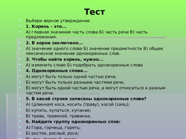  Тест   Выбери верное утверждение. 1. Корень – это... А) главная значимая часть слова Б) часть речи В) часть предложения. 2. В корне заключено... А) значение одного слова Б) значение предметности В) общее лексическое значение однокоренных слов. 3. Чтобы найти корень, нужно... А) изменить слово Б) подобрать однокоренные слова 4. Однокоренные слова... А) могут быть только одной частью речи, Б) могут быть только разными частями речи, В) могут быть одной частью речи, а могут относиться к разным частям речи. 5. В какой строке записаны однокоренные слова? А) (длинная) коса, косить (траву), косой (заяц); Б) купить, купаться, купание; В) трава, травяной, травинка. 6. Найдите группу однокоренных слов: А) Гора, горчица, гореть; Б) росток, рослый, роса; В) лук, луковый, лучок.   