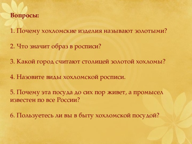 Вопросы:  1. Почему хохломские изделия называют золотыми? 2. Что значит образ в росписи? 3. Какой город считают столицей золотой хохломы? 4. Назовите виды хохломской росписи. 5. Почему эта посуда до сих пор живет, а промысел известен по все России? 6. Пользуетесь ли вы в быту хохломской посудой? 