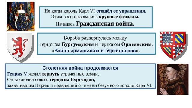 Но когда король Карл VI отошёл от управления . Этим воспользовались крупные феодалы. Началась Гражданская война. Борьба развернулась между герцогом Бургундским и герцогом Орлеанским . « Война арманьяков и бургиньонов ». Столетняя война продолжается Генрих V  желал вернуть утраченные земли. Он заключил союз с герцогом Бургундии, захватившим Париж и правивший от имени безумного короля Карл VI. 