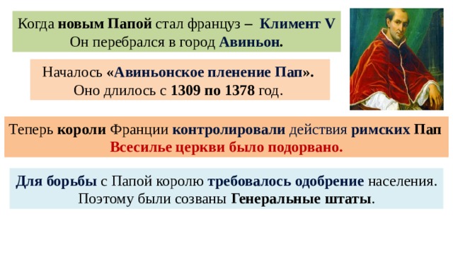 Когда новым Папой стал француз – Климент V  Он перебрался в город Авиньон . Началось « Авиньонское пленение  Пап ». Оно длилось с 1309 по 1378 год. Теперь короли Франции  контролировали действия римских  Пап Всесилье церкви было подорвано. Для борьбы с Папой королю требовалось одобрение населения. Поэтому были созваны Генеральные штаты . 