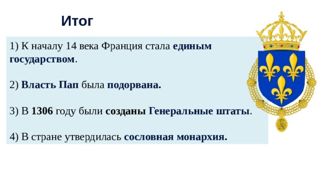 Итог 1) К началу 14 века Франция стала единым государством . 2) Власть Пап была подорвана .  3) В 1306 году были созданы Генеральные штаты . 4) В стране утвердилась сословная монархия . 