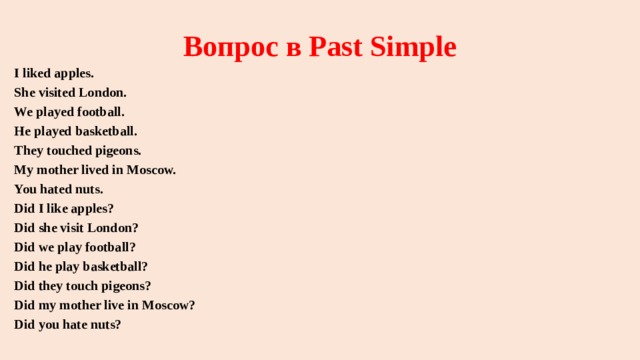 Вопрос в Past Simple I liked apples. She visited London. We played football. He played basketball. They touched pigeons. My mother lived in Moscow. You hated nuts. Did I like apples? Did she visit London? Did we play football? Did he play basketball? Did they touch pigeons? Did my mother live in Moscow? Did you hate nuts? 