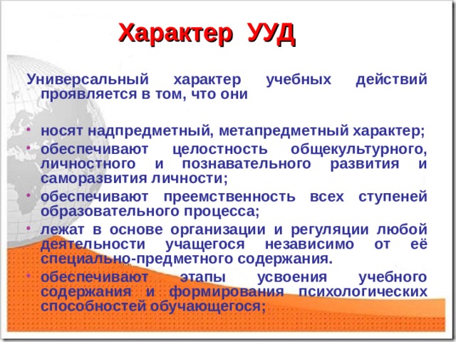 Характер УУД Универсальный характер учебных действий проявляется в том, что они  носят надпредметный, метапредметный характер; обеспечивают целостность общекультурного, личностного и познавательного развития и саморазвития личности; обеспечивают преемственность всех ступеней образовательного процесса; лежат в основе организации и регуляции любой деятельности учащегося независимо от её специально-предметного содержания. обеспечивают этапы усвоения учебного содержания и формирования психологических способностей обучающегося; 