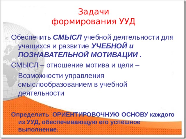 Задачи  формирования УУД Обеспечить СМЫСЛ учебной деятельности для учащихся и развитие УЧЕБНОЙ и ПОЗНАВАТЕЛЬНОЙ МОТИВАЦИИ . СМЫСЛ – отношение мотива и цели –  Возможности управления смыслообразованием в учебной деятельности  Определить ОРИЕНТИРОВОЧНУЮ ОСНОВУ каждого из УУД, обеспечивающую его успешное выполнение.  