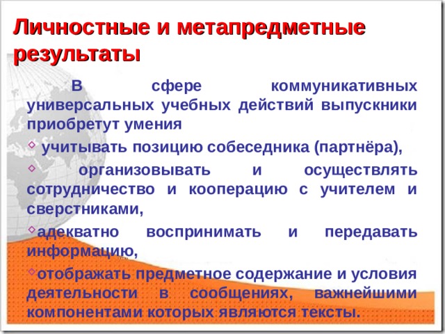 Личностные и метапредметные результаты  В сфере коммуникативных универсальных учебных действий выпускники приобретут умения  учитывать позицию собеседника (партнёра),  организовывать и осуществлять сотрудничество и кооперацию с учителем и сверстниками, адекватно воспринимать и передавать информацию, отображать предметное содержание и условия деятельности в сообщениях, важнейшими компонентами которых являются тексты.  