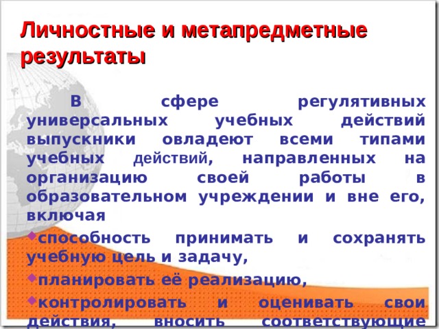 Личностные и метапредметные результаты  В сфере регулятивных универсальных учебных действий выпускники овладеют всеми типами учебных действий , направленных на организацию своей работы в образовательном учреждении и вне его, включая способность принимать и сохранять учебную цель и задачу, планировать её реализацию, контролировать и оценивать свои действия, вносить соответствующие коррективы в их выполнение.  