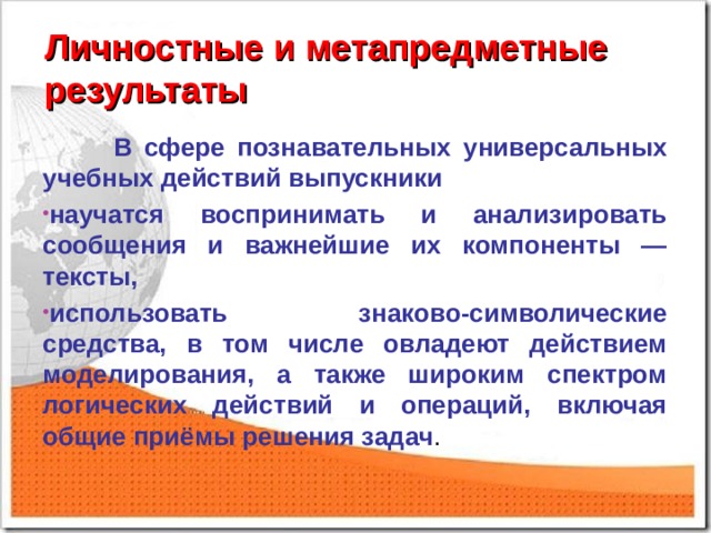 Личностные и метапредметные результаты  В сфере познавательных универсальных учебных действий выпускники научатся воспринимать и анализировать сообщения и важнейшие их компоненты — тексты, использовать знаково-символические средства, в том числе овладеют действием моделирования, а также широким спектром логических действий и операций, включая общие приёмы решения задач . 