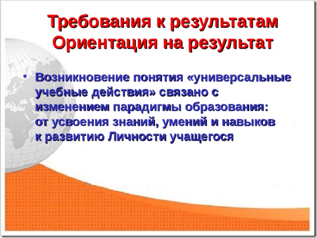 Требования к результатам  Ориентация на результат   Возникновение понятия «универсальные учебные действия» связано с изменением парадигмы образования:  от усвоения знаний, умений и навыков  к развитию Личности учащегося 