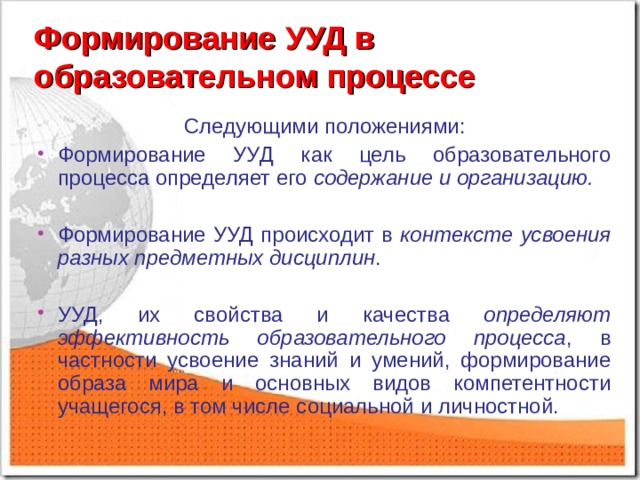 Формирование  УУД в образовательном процессе Следующими положениями: Формирование УУД как цель образовательного процесса определяет его содержание и организацию.  Формирование УУД происходит в контексте усвоения разных предметных дисциплин .  УУД, их свойства и качества определяют эффективность образовательного процесса , в частности усвоение знаний и умений, формирование образа мира и  основных видов компетентности учащегося, в том числе социальной и личностной. 