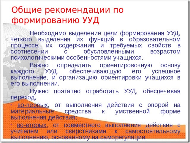 Общие рекомендации по  формированию УУД  Необходимо выделение цели формирования УУД, четкого выделения их функций в образовательном процессе, их содержания и требуемых свойств в соотнесении с обусловленными возрастом психологическими особенностями учащихся.  Важно определить ориентировочную основу каждого УУД, обеспечивающую его успешное выполнение, и организацию ориентировки учащихся в его выполнении.  Нужно поэтапно отработать УУД, обеспечивая переход,  во-первых , от выполнения действия с опорой на материальные средства к умственной форме выполнения действия;  во-вторых , от совместного выполнения действия с учителем или сверстниками к самостоятельному выполнению, основанному на саморегуляции. 