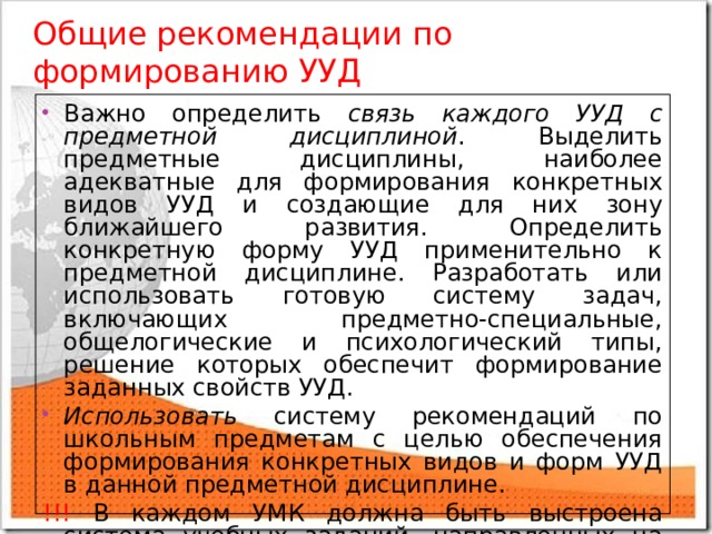 Общие рекомендации по  формированию УУД Важно определить связь каждого УУД с предметной дисциплиной . Выделить предметные дисциплины, наиболее адекватные для формирования конкретных видов УУД и создающие для них зону ближайшего развития. Определить конкретную форму УУД применительно к предметной дисциплине. Разработать или использовать готовую систему задач, включающих предметно-специальные, общелогические и психологический типы, решение которых обеспечит формирование заданных свойств УУД. Использовать систему рекомендаций по школьным предметам с целью обеспечения формирования конкретных видов и форм УУД в данной предметной дисциплине. !!! В каждом УМК должна быть выстроена система учебных заданий, направленных на формирование УУД. 