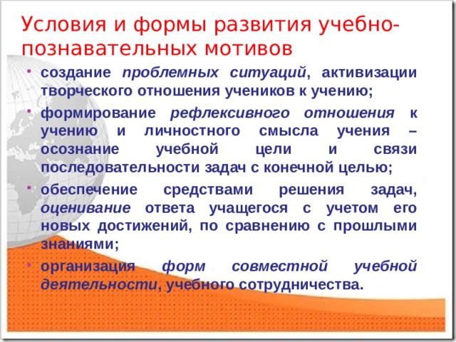 Условия и формы развития учебно-познавательных мотивов создание проблемных ситуаций , активизации творческого отношения учеников к учению; формирование рефлексивного отношения к учению и личностного смысла учения – осознание учебной цели и связи последовательности задач с конечной целью; обеспечение средствами решения задач, оценивание ответа учащегося с учетом его новых достижений, по сравнению с прошлыми знаниями; организация форм совместной учебной деятельности , учебного сотрудничества.  