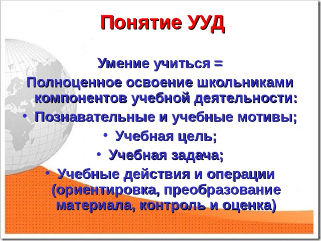  Понятие УУД    Умение учиться = Полноценное освоение школьниками компонентов учебной деятельности: Познавательные и учебные мотивы; Учебная цель; Учебная задача; Учебные действия и операции (ориентировка, преобразование материала, контроль и оценка)    