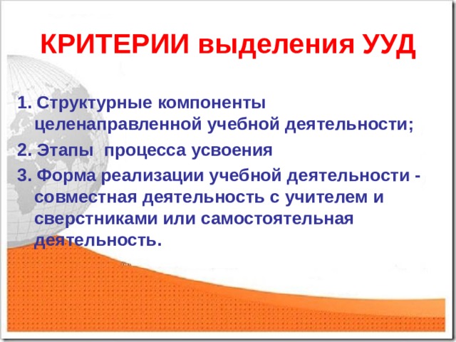 КРИТЕРИИ выделения УУД 1. Структурные компоненты целенаправленной учебной деятельности; 2. Этапы процесса усвоения 3. Форма реализации учебной деятельности - совместная деятельность с учителем и сверстниками или самостоятельная деятельность. 