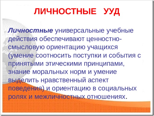 ЛИЧНОСТНЫЕ УУД Личностные  универсальные учебные действия обеспечивают ценностно-смысловую ориентацию учащихся (умение соотносить поступки и события с принятыми этическими принципами, знание моральных норм и умение выделить нравственный аспект поведения) и ориентацию в социальных ролях и межличностных отношениях . 