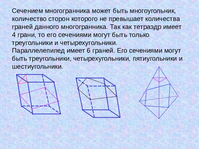        Сечением многогранника может быть многоугольник, количество сторон которого не превышает количества граней данного многогранника. Так как тетраэдр имеет 4 грани, то его сечениями могут быть только треугольники и четырехугольники.  Параллелепипед имеет 6 граней. Его сечениями могут быть треугольники, четырехугольники, пятиугольники и шестиугольники.      