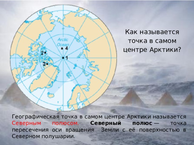 Как называется точка в самом центре Арктики?   Географическая точка в самом центре Арктики называется Северным полюсом.  Северный полюс  — точка пересечения оси вращения Земли с её поверхностью в Северном полушарии. 