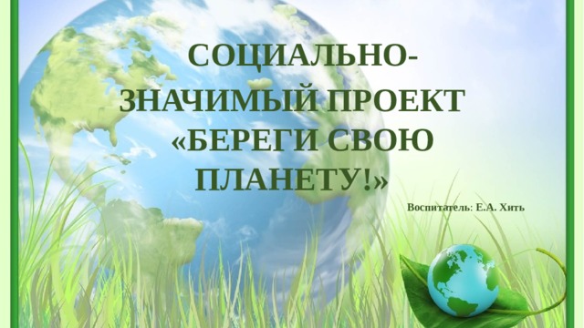 СОЦИАЛЬНО-ЗНАЧИМЫЙ ПРОЕКТ «БЕРЕГИ СВОЮ ПЛАНЕТУ!» Воспитатель : Е.А. Хить 