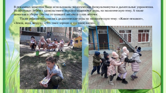 В режимных моментах были использованы экологические физкультминутки и дыхательные упражнения. На прогулках ребята с удовольствием играли в подвижные игры, на экологическую тему. А также помогали в уборке участка от опавшей листвы и сухих веточек Также ребятам понравились дидактические игры на экологическую тему: «Живое-неживое», «Земля, вода, воздух», «Что такое хорошо и что такое плохо». 