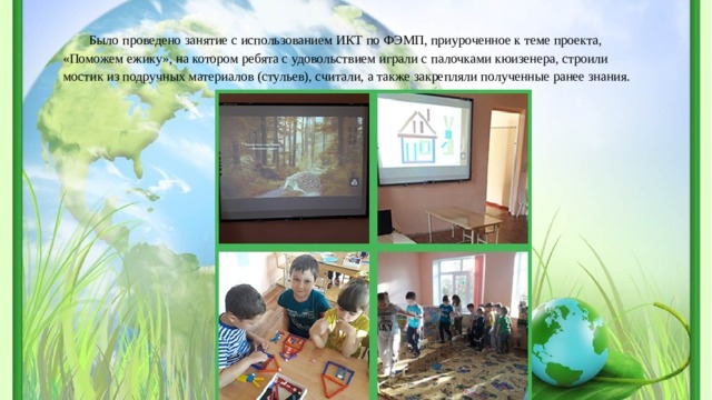 Было проведено занятие с использованием ИКТ по ФЭМП, приуроченное к теме проекта, «Поможем ежику», на котором ребята с удовольствием играли с палочками кюизенера, строили мостик из подручных материалов (стульев), считали, а также закрепляли полученные ранее знания. 