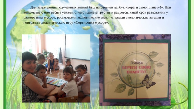 Для закрепления полученных знаний был изготовлен лэпбук «Береги свою планету!». При знакомстве с ним ребята узнали, отчего планета грустит и радуется, какой срок разложения у разного вида мусора, рассмотрели экологические знаки, отгадали экологические загадки и поиграли в дидактическую игру «Сортировка мусора». 