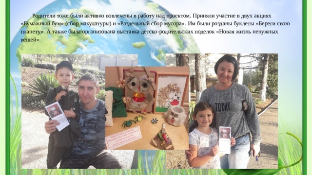 Родители тоже были активно вовлечены в работу над проектом. Приняли участие в двух акциях «Бумажный бум» (сбор макулатуры) и «Раздельный сбор мусора». Им были розданы буклеты «Береги свою планету». А также была организована выставка детско-родительских поделок «Новая жизнь ненужных вещей». 