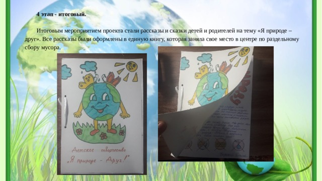 4 этап - итоговый.   Итоговым мероприятием проекта стали рассказы и сказки детей и родителей на тему «Я природе – друг». Все рассказы были оформлены в единую книгу, которая заняла свое место в центре по раздельному сбору мусора. 