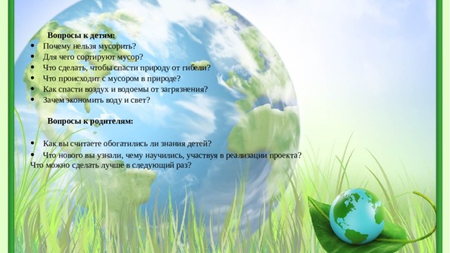 Вопросы к детям: Почему нельзя мусорить? Для чего сортируют мусор? Что сделать, чтобы спасти природу от гибели? Что происходит с мусором в природе? Как спасти воздух и водоемы от загрязнения? Зачем экономить воду и свет?   Вопросы к родителям:   Как вы считаете обогатились ли знания детей? Что нового вы узнали, чему научились, участвуя в реализации проекта? Что можно сделать лучше в следующий раз?  