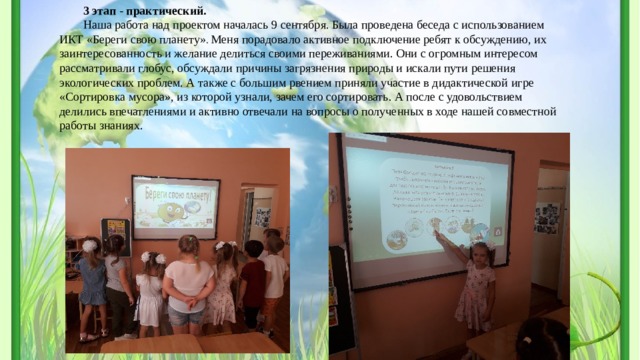 3 этап - практический. Наша работа над проектом началась 9 сентября. Была проведена беседа с использованием ИКТ «Береги свою планету» . Меня порадовало активное подключение ребят к обсуждению, их заинтересованность и желание делиться своими переживаниями. Они с огромным интересом рассматривали глобус, обсуждали причины загрязнения природы и искали пути решения экологических проблем. А также с большим рвением приняли участие в дидактической игре «Сортировка мусора», из которой узнали, зачем его сортировать. А после с удовольствием делились впечатлениями и активно отвечали на вопросы о полученных в ходе нашей совместной работы знаниях. 