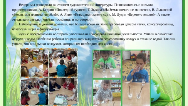 Вечера мы проводили за чтением художественной литературы. Познакомились с новыми произведениями: А. Кедрин «Последний турист», Т. Зыкова «На Земле ничего не меняется», В. Львовский «Земля, моя планета голубая!». А. Яким «Есть одна планета-сад», М. Дудин «Берегите землю!». А также отгадывали загадки, читали пословицы и поговорки. Наблюдения за детьми показали, что больше всего их заинтересовали центры науки, конструирования, искусства, игры и физкультуры. Дети с нескрываемым восторгом участвовали в экспериментальной деятельности. Узнали о свойствах воздуха и воды. Особенно ребятам понравилось выдыхать через соломинку воздух в стакан с водой. Так они узнали, что они дышат воздухом, который им необходим для жизни. 