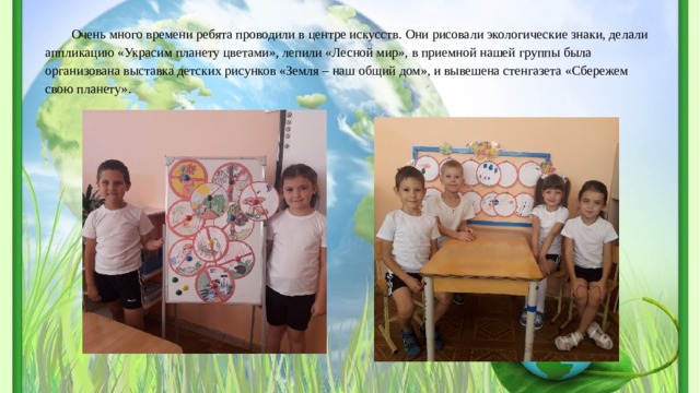 Очень много времени ребята проводили в центре искусств. Они рисовали экологические знаки, делали аппликацию «Украсим планету цветами», лепили «Лесной мир», в приемной нашей группы была организована выставка детских рисунков «Земля – наш общий дом», и вывешена стенгазета «Сбережем свою планету». 