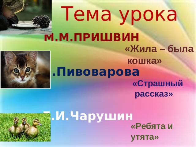 Тема урока М.М.Пришвин «Жила – была  кошка» И.Пивоварова «Страшный  рассказ» Е.И.Чарушин «Ребята и утята» 