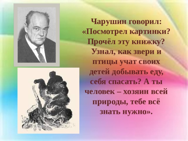 Чарушин говорил: «Посмотрел картинки? Прочёл эту книжку? Узнал, как звери и птицы учат своих детей добывать еду, себя спасать? А ты человек – хозяин всей природы, тебе всё знать нужно». 