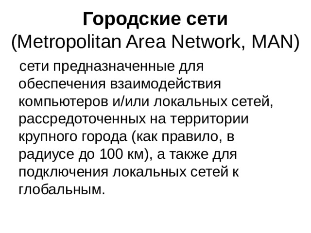 Городские сети  (Metropolitan Area Network, MAN) сети предназначенные для обеспечения взаимодействия компьютеров и/или локальных сетей, рассредоточенных на территории крупного города (как правило, в радиусе до 100 км), а также для подключения локальных сетей к глобальным. 