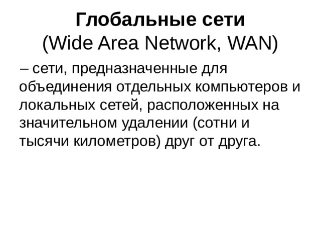 Глобальные сети  (Wide Area Network, WAN) – сети, предназначенные для объединения отдельных компьютеров и локальных сетей, расположенных на значительном удалении (сотни и тысячи километров) друг от друга. 