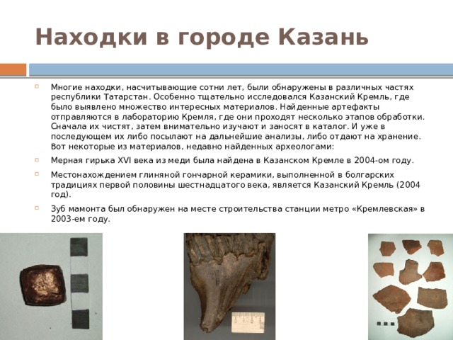 Находки в городе Казань Многие находки, насчитывающие сотни лет, были обнаружены в различных частях республики Татарстан. Особенно тщательно исследовался Казанский Кремль, где было выявлено множество интересных материалов. Найденные артефакты отправляются в лабораторию Кремля, где они проходят несколько этапов обработки. Сначала их чистят, затем внимательно изучают и заносят в каталог. И уже в последующем их либо посылают на дальнейшие анализы, либо отдают на хранение. Вот некоторые из материалов, недавно найденных археологами: Мерная гирька XVI века из меди была найдена в Казанском Кремле в 2004-ом году.  Местонахождением глиняной гончарной керамики, выполненной в болгарских традициях первой половины шестнадцатого века, является Казанский Кремль (2004 год). Зуб мамонта был обнаружен на месте строительства станции метро «Кремлевская» в 2003-ем году. 